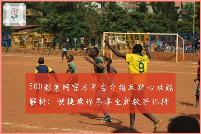 500彩票网官方平台介绍及核心功能解析：便捷操作尽享全新数字化科技体验