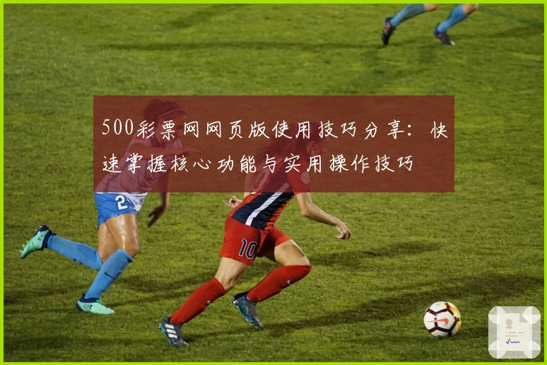 500彩票网网页版使用技巧分享：快速掌握核心功能与实用操作技巧