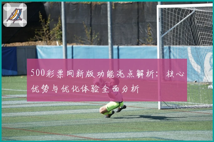 500彩票网新版功能亮点解析：核心优势与优化体验全面分析