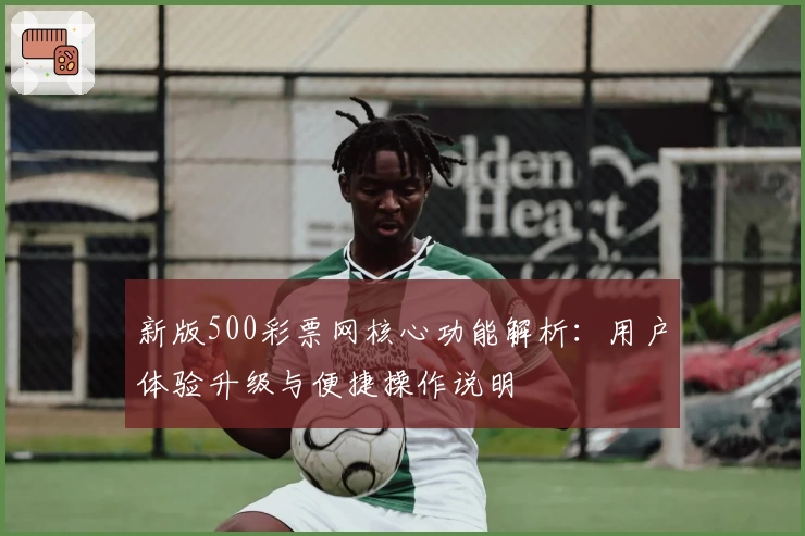 新版500彩票网核心功能解析：用户体验升级与便捷操作说明