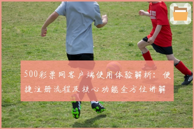 500彩票网客户端使用体验解析:便捷注册流程及核心功能全方位讲解