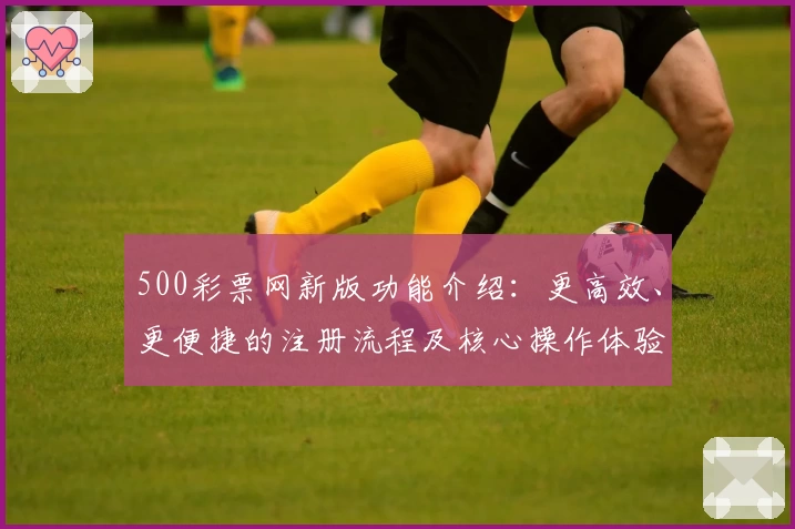 500彩票网新版功能介绍:更高效、更便捷的注册流程及核心操作体验解析