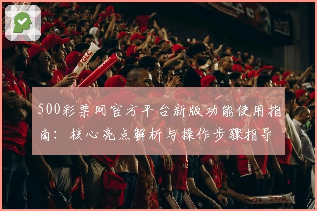 500彩票网官方平台新版功能使用指南：核心亮点解析与操作步骤指导