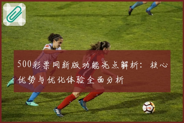 500彩票网新版功能亮点解析：核心优势与优化体验全面分析