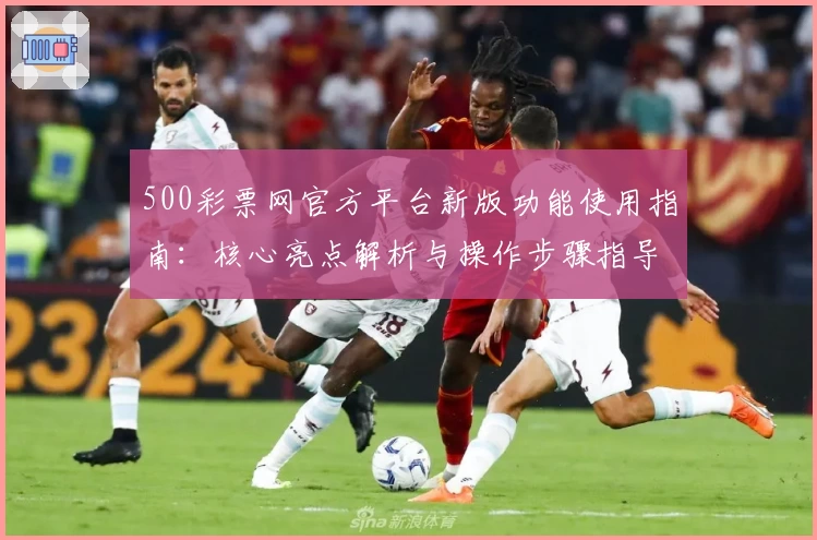 500彩票网官方平台新版功能使用指南:核心亮点解析与操作步骤指导