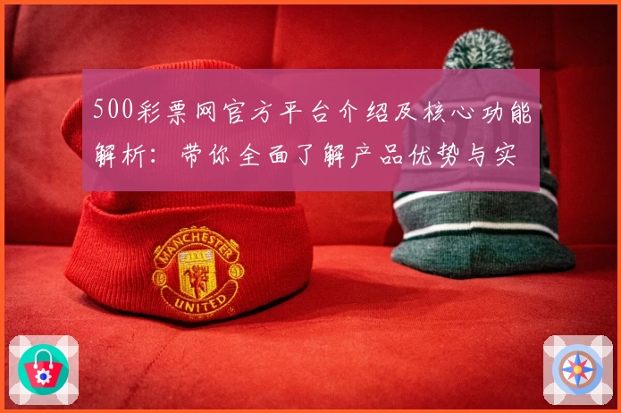 500彩票网官方平台介绍及核心功能解析：带你全面了解产品优势与实用体验