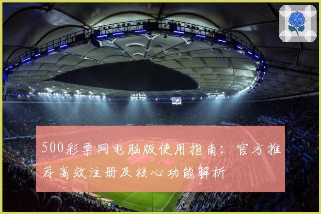 500彩票网电脑版使用指南:官方推荐高效注册及核心功能解析