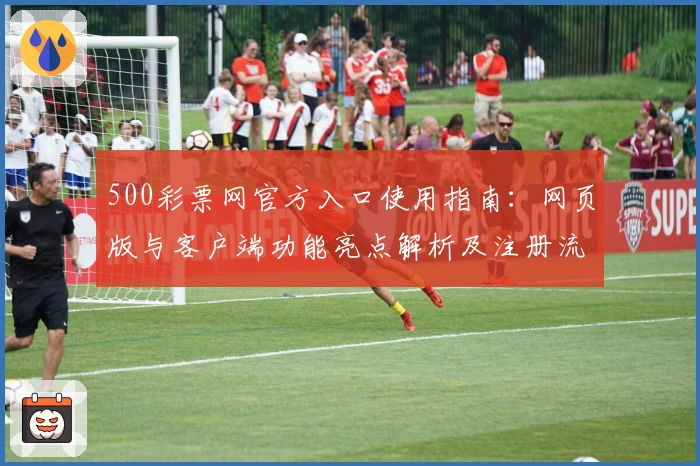 500彩票网官方入口使用指南:网页版与客户端功能亮点解析及注册流程详解